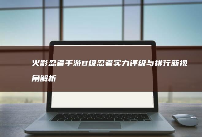 火影忍者手游B级忍者实力评级与排行新视角解析